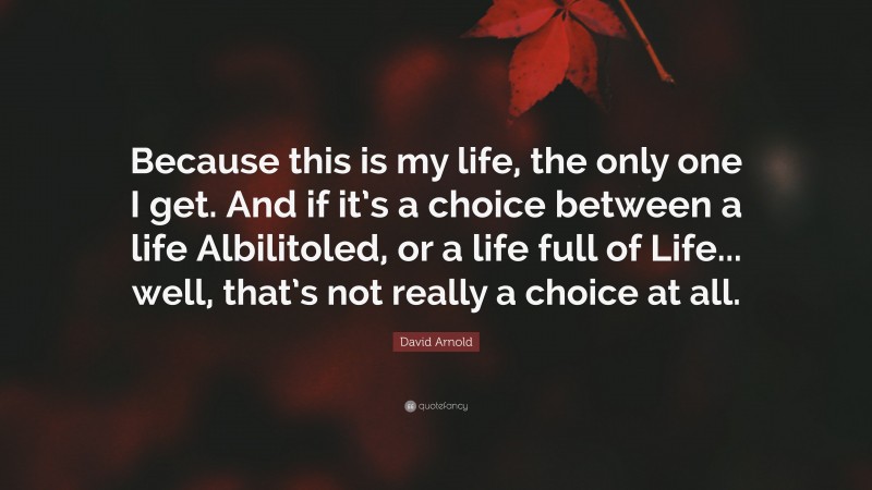 David Arnold Quote: “Because this is my life, the only one I get. And if it’s a choice between a life Albilitoled, or a life full of Life... well, that’s not really a choice at all.”