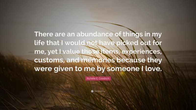 Richelle E. Goodrich Quote: “There are an abundance of things in my life that I would not have picked out for me, yet I value those items, experiences, customs, and memories because they were given to me by someone I love.”