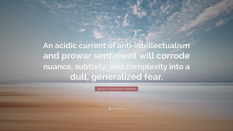 Jessica Chiccehitto Hindman Quote: “An acidic current of anti-intellectualism and prowar sentiment will corrode nuance, subtlety, and complexity into a dull, generalized fear.”