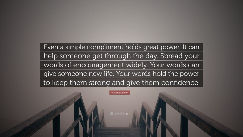 Victoria Osteen Quote: “Even a simple compliment holds great power. It can help someone get through the day. Spread your words of encouragement widely. Your words can give someone new life. Your words hold the power to keep them strong and give them confidence.”