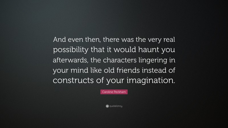 Caroline Peckham Quote: “And even then, there was the very real possibility that it would haunt you afterwards, the characters lingering in your mind like old friends instead of constructs of your imagination.”
