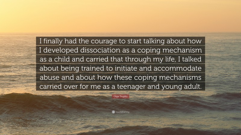 Olga Trujillo Quote: “I finally had the courage to start talking about how I developed dissociation as a coping mechanism as a child and carried that through my life, I talked about being trained to initiate and accommodate abuse and about how these coping mechanisms carried over for me as a teenager and young adult.”