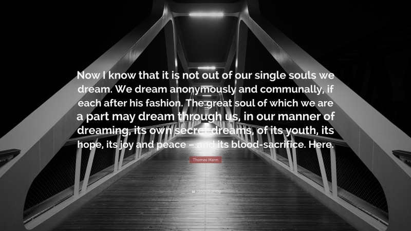 Thomas Mann Quote: “Now I know that it is not out of our single souls we dream. We dream anonymously and communally, if each after his fashion. The great soul of which we are a part may dream through us, in our manner of dreaming, its own secret dreams, of its youth, its hope, its joy and peace – and its blood-sacrifice. Here.”