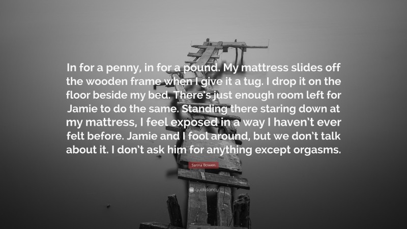 Sarina Bowen Quote: “In for a penny, in for a pound. My mattress slides off the wooden frame when I give it a tug. I drop it on the floor beside my bed. There’s just enough room left for Jamie to do the same. Standing there staring down at my mattress, I feel exposed in a way I haven’t ever felt before. Jamie and I fool around, but we don’t talk about it. I don’t ask him for anything except orgasms.”