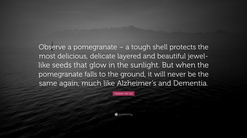 Paddick Van Zyl Quote: “Observe a pomegranate – a tough shell protects the most delicious, delicate layered and beautiful jewel-like seeds that glow in the sunlight. But when the pomegranate falls to the ground, it will never be the same again, much like Alzheimer’s and Dementia.”