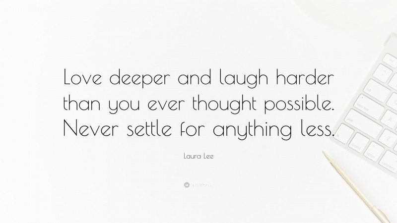 Laura Lee Quote: “Love deeper and laugh harder than you ever thought possible. Never settle for anything less.”