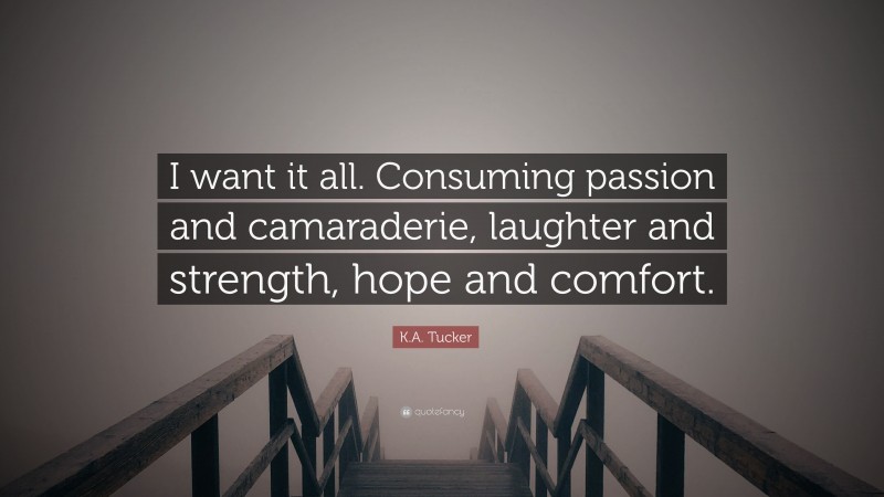 K.A. Tucker Quote: “I want it all. Consuming passion and camaraderie, laughter and strength, hope and comfort.”