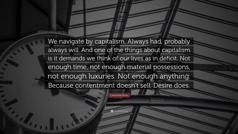Cassandra Khaw Quote: “We navigate by capitalism. Always had, probably always will. And one of the things about capitalism is it demands we think of our lives as in deficit. Not enough time, not enough material possessions, not enough luxuries. Not enough anything. Because contentment doesn’t sell. Desire does.”