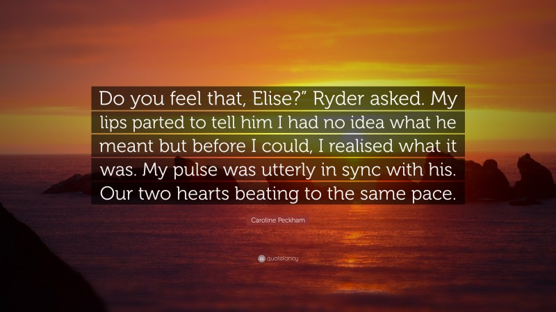 Caroline Peckham Quote: “Do you feel that, Elise?” Ryder asked. My lips parted to tell him I had no idea what he meant but before I could, I realised what it was. My pulse was utterly in sync with his. Our two hearts beating to the same pace.”