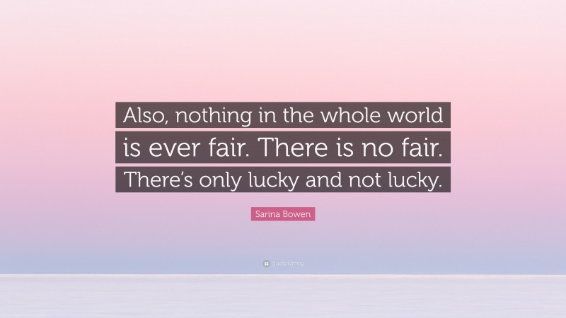 Sarina Bowen Quote: “Also, nothing in the whole world is ever fair. There is no fair. There’s only lucky and not lucky.”