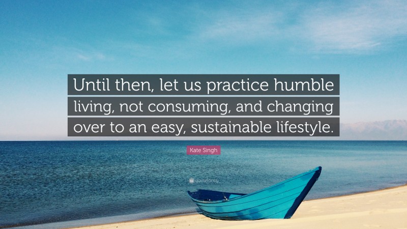 Kate Singh Quote: “Until then, let us practice humble living, not consuming, and changing over to an easy, sustainable lifestyle.”