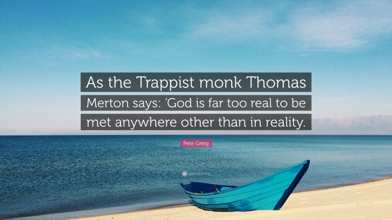 Pete Greig Quote: “As the Trappist monk Thomas Merton says: ‘God is far too real to be met anywhere other than in reality.”