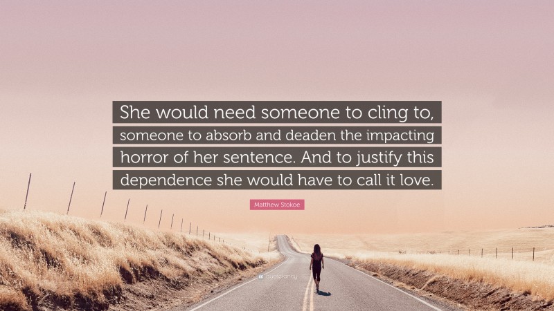 Matthew Stokoe Quote: “She would need someone to cling to, someone to absorb and deaden the impacting horror of her sentence. And to justify this dependence she would have to call it love.”