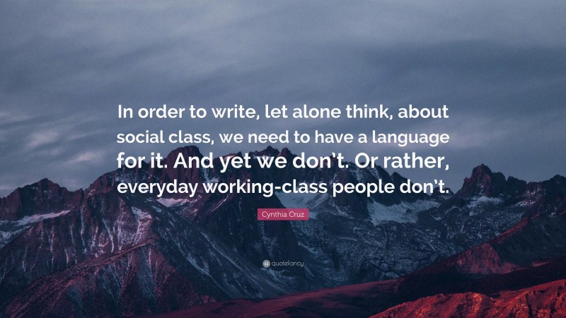 Cynthia Cruz Quote: “In order to write, let alone think, about social class, we need to have a language for it. And yet we don’t. Or rather, everyday working-class people don’t.”