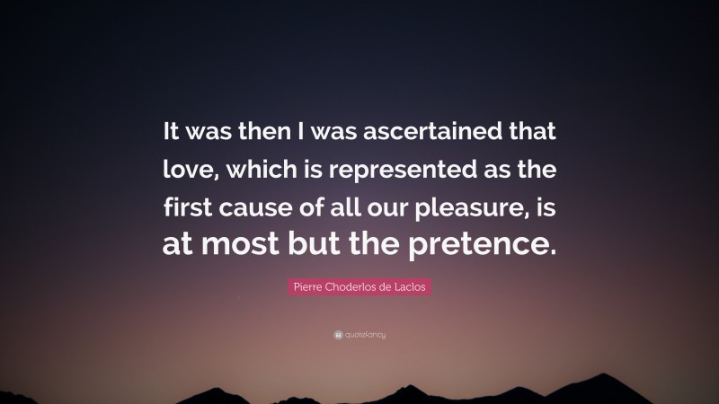 Pierre Choderlos de Laclos Quote: “It was then I was ascertained that love, which is represented as the first cause of all our pleasure, is at most but the pretence.”