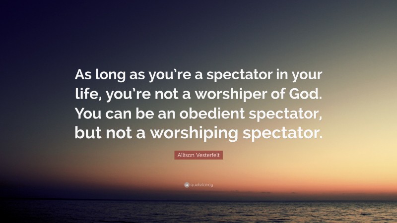 Allison Vesterfelt Quote: “As long as you’re a spectator in your life, you’re not a worshiper of God. You can be an obedient spectator, but not a worshiping spectator.”