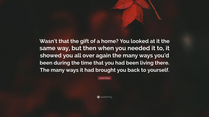 Laura Dave Quote: “Wasn’t that the gift of a home? You looked at it the same way, but then when you needed it to, it showed you all over again the many ways you’d been during the time that you had been living there. The many ways it had brought you back to yourself.”