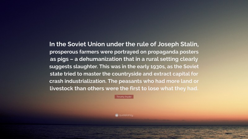Timothy Snyder Quote: “In the Soviet Union under the rule of Joseph Stalin, prosperous farmers were portrayed on propaganda posters as pigs – a dehumanization that in a rural setting clearly suggests slaughter. This was in the early 1930s, as the Soviet state tried to master the countryside and extract capital for crash industrialization. The peasants who had more land or livestock than others were the first to lose what they had.”