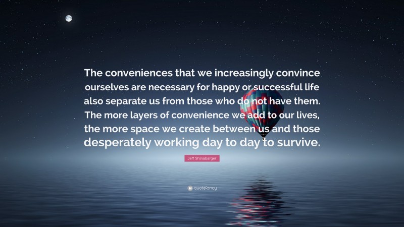 Jeff Shinabarger Quote: “The conveniences that we increasingly convince ourselves are necessary for happy or successful life also separate us from those who do not have them. The more layers of convenience we add to our lives, the more space we create between us and those desperately working day to day to survive.”