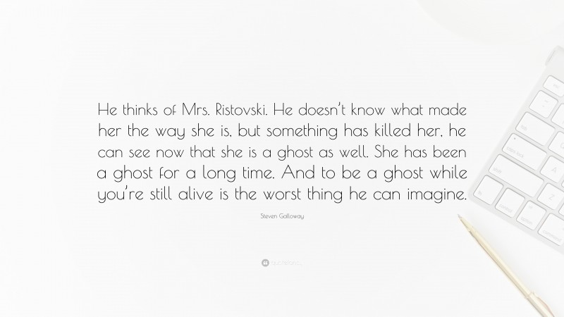 Steven Galloway Quote: “He thinks of Mrs. Ristovski. He doesn’t know what made her the way she is, but something has killed her, he can see now that she is a ghost as well. She has been a ghost for a long time. And to be a ghost while you’re still alive is the worst thing he can imagine.”