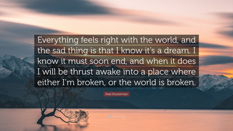 Neal Shusterman Quote: “Everything feels right with the world, and the sad thing is that I know it’s a dream. I know it must soon end, and when it does I will be thrust awake into a place where either I’m broken, or the world is broken.”