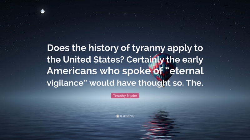 Timothy Snyder Quote: “Does the history of tyranny apply to the United States? Certainly the early Americans who spoke of “eternal vigilance” would have thought so. The.”