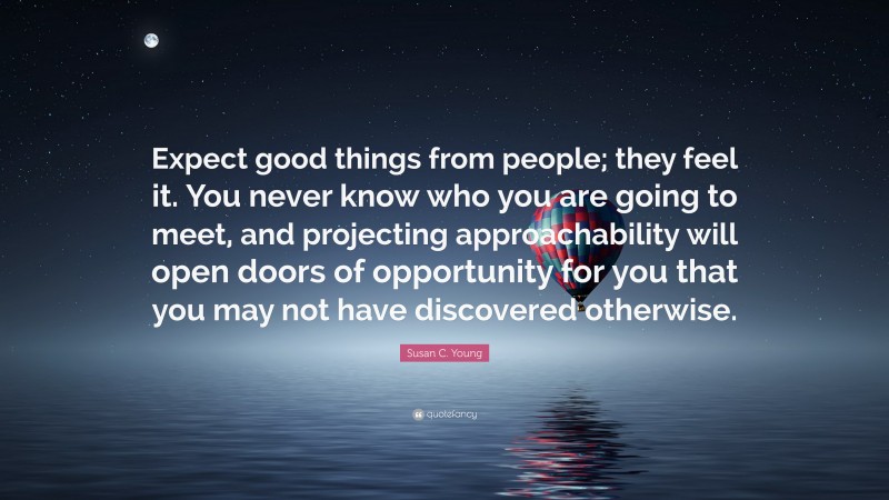 Susan C. Young Quote: “Expect good things from people; they feel it. You never know who you are going to meet, and projecting approachability will open doors of opportunity for you that you may not have discovered otherwise.”