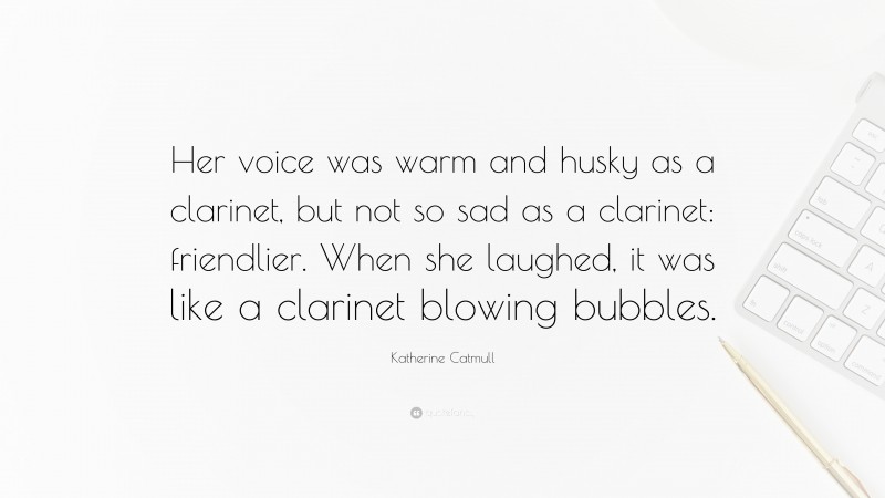 Katherine Catmull Quote: “Her voice was warm and husky as a clarinet, but not so sad as a clarinet: friendlier. When she laughed, it was like a clarinet blowing bubbles.”