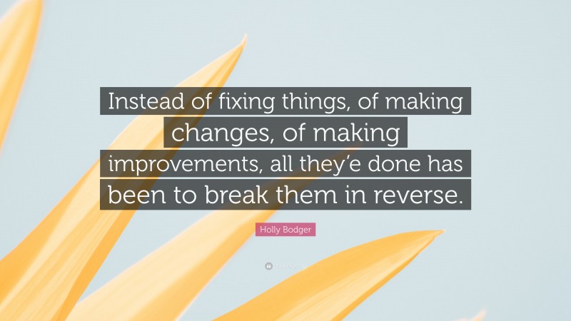 Holly Bodger Quote: “Instead of fixing things, of making changes, of making improvements, all they’e done has been to break them in reverse.”