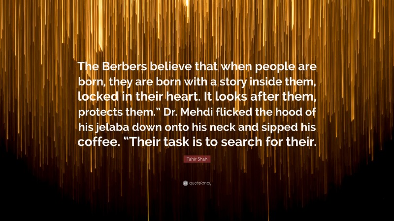 Tahir Shah Quote: “The Berbers believe that when people are born, they are born with a story inside them, locked in their heart. It looks after them, protects them.” Dr. Mehdi flicked the hood of his jelaba down onto his neck and sipped his coffee. “Their task is to search for their.”
