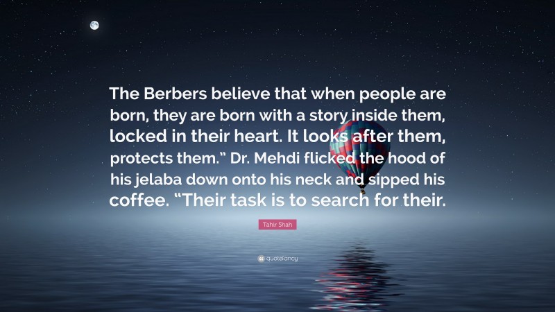 Tahir Shah Quote: “The Berbers believe that when people are born, they are born with a story inside them, locked in their heart. It looks after them, protects them.” Dr. Mehdi flicked the hood of his jelaba down onto his neck and sipped his coffee. “Their task is to search for their.”