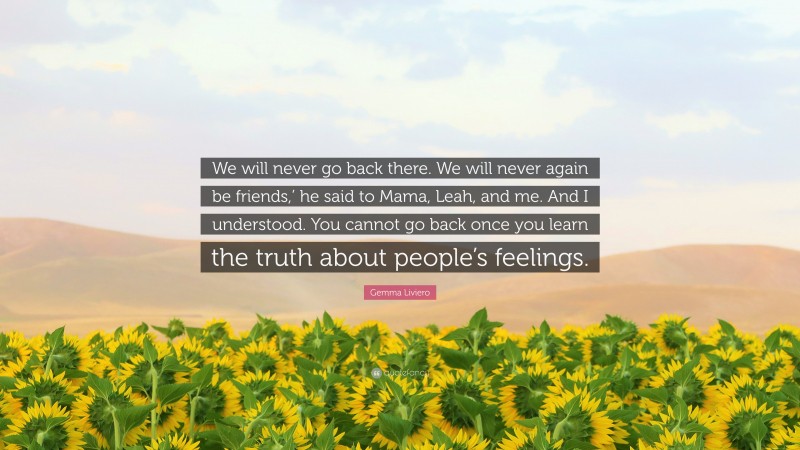 Gemma Liviero Quote: “We will never go back there. We will never again be friends,’ he said to Mama, Leah, and me. And I understood. You cannot go back once you learn the truth about people’s feelings.”