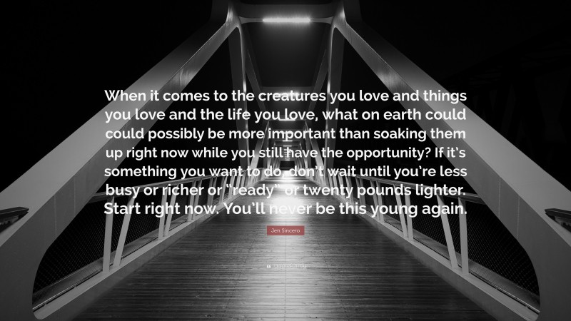 Jen Sincero Quote: “When it comes to the creatures you love and things you love and the life you love, what on earth could could possibly be more important than soaking them up right now while you still have the opportunity? If it’s something you want to do, don’t wait until you’re less busy or richer or “ready” or twenty pounds lighter. Start right now. You’ll never be this young again.”