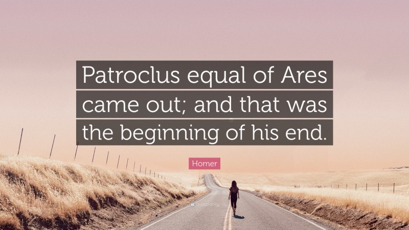 Homer Quote: “Patroclus equal of Ares came out; and that was the beginning of his end.”