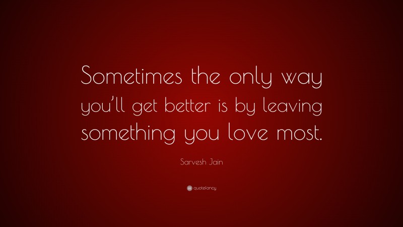 Sarvesh Jain Quote: “Sometimes the only way you’ll get better is by leaving something you love most.”