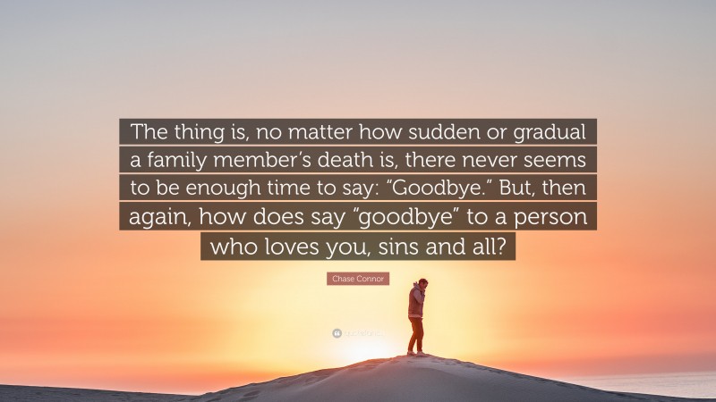 Chase Connor Quote: “The thing is, no matter how sudden or gradual a family member’s death is, there never seems to be enough time to say: “Goodbye.” But, then again, how does say “goodbye” to a person who loves you, sins and all?”