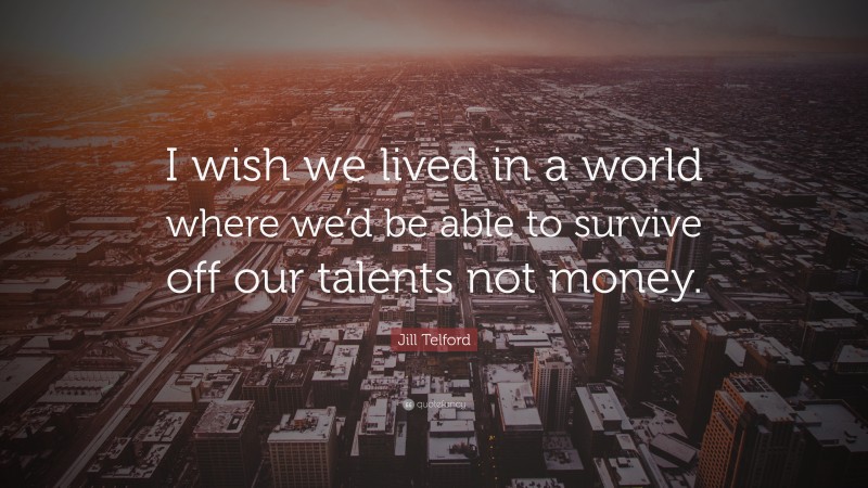 Jill Telford Quote: “I wish we lived in a world where we’d be able to survive off our talents not money.”