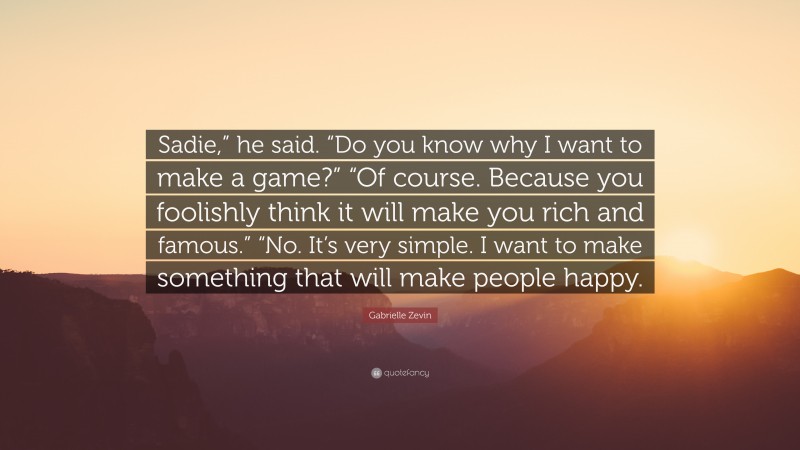 Gabrielle Zevin Quote: “Sadie,” he said. “Do you know why I want to make a game?” “Of course. Because you foolishly think it will make you rich and famous.” “No. It’s very simple. I want to make something that will make people happy.”