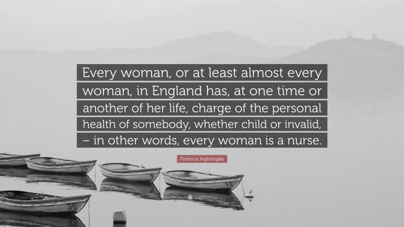 Florence Nightingale Quote: “Every woman, or at least almost every woman, in England has, at one time or another of her life, charge of the personal health of somebody, whether child or invalid, – in other words, every woman is a nurse.”