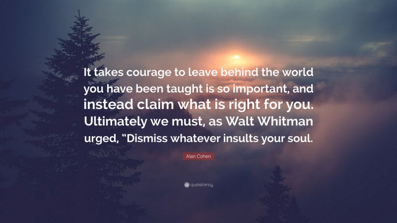 Alan Cohen Quote: “It takes courage to leave behind the world you have been taught is so important, and instead claim what is right for you. Ultimately we must, as Walt Whitman urged, “Dismiss whatever insults your soul.”