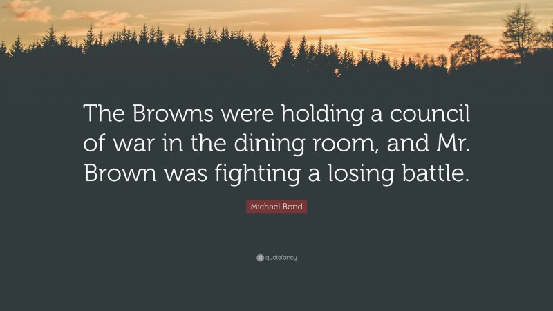 Michael Bond Quote: “The Browns were holding a council of war in the dining room, and Mr. Brown was fighting a losing battle.”