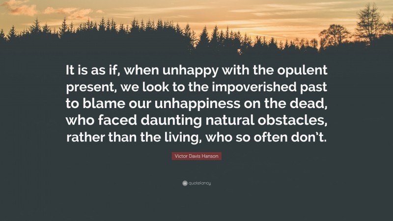 Victor Davis Hanson Quote: “It is as if, when unhappy with the opulent present, we look to the impoverished past to blame our unhappiness on the dead, who faced daunting natural obstacles, rather than the living, who so often don’t.”