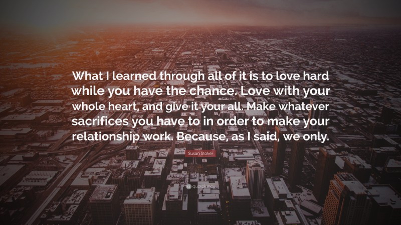 Susan Stoker Quote: “What I learned through all of it is to love hard while you have the chance. Love with your whole heart, and give it your all. Make whatever sacrifices you have to in order to make your relationship work. Because, as I said, we only.”