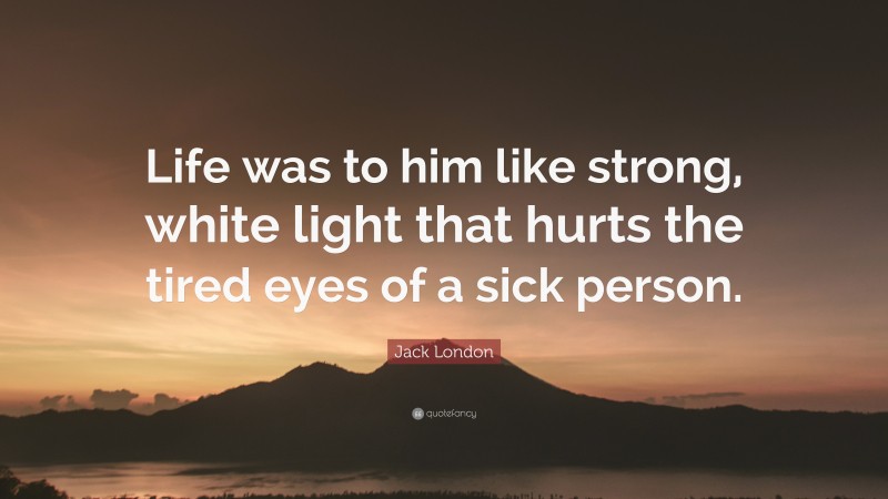 Jack London Quote: “Life was to him like strong, white light that hurts the tired eyes of a sick person.”