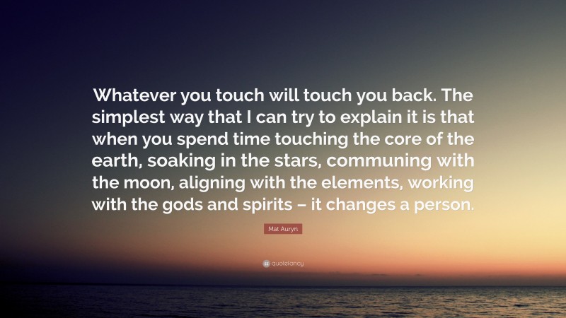 Mat Auryn Quote: “Whatever you touch will touch you back. The simplest way that I can try to explain it is that when you spend time touching the core of the earth, soaking in the stars, communing with the moon, aligning with the elements, working with the gods and spirits – it changes a person.”