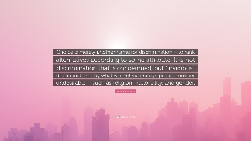 Armen A. Alchian Quote: “Choice is merely another name for discrimination – to rank alternatives according to some attribute. It is not discrimination that is condemned, but “invidious” discrimination – by whatever criteria enough people consider undesirable – such as religion, nationality, and gender.”