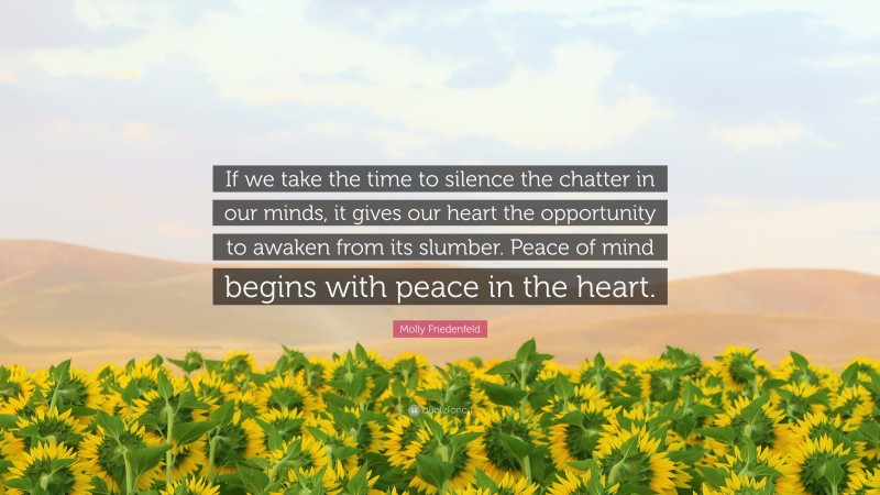 Molly Friedenfeld Quote: “If we take the time to silence the chatter in our minds, it gives our heart the opportunity to awaken from its slumber. Peace of mind begins with peace in the heart.”