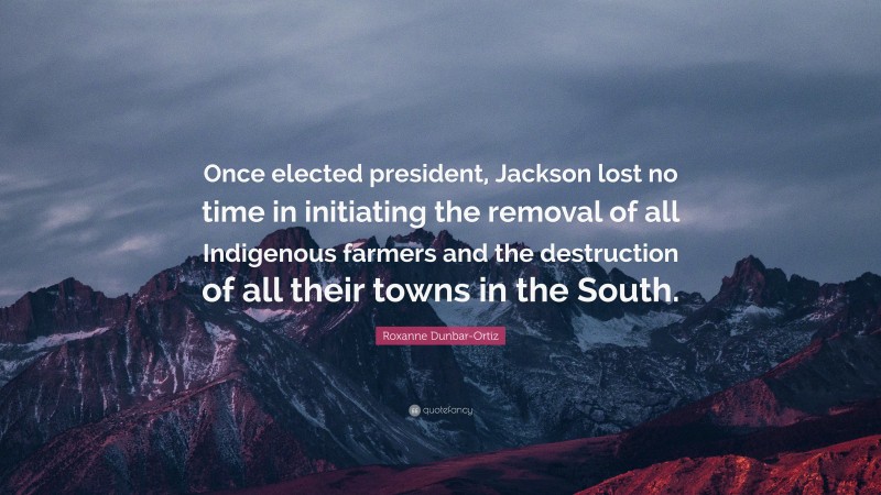 Roxanne Dunbar-Ortiz Quote: “Once elected president, Jackson lost no time in initiating the removal of all Indigenous farmers and the destruction of all their towns in the South.”