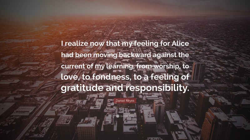 Daniel Keyes Quote: “I realize now that my feeling for Alice had been moving backward against the current of my learning, from worship, to love, to fondness, to a feeling of gratitude and responsibility.”