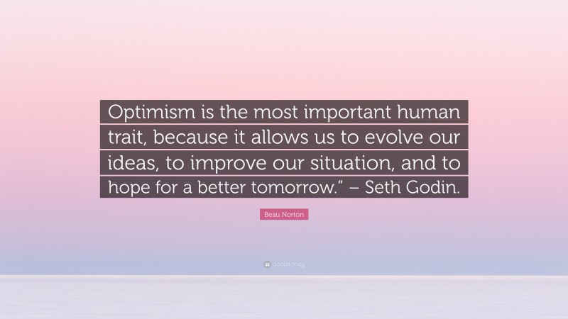 Beau Norton Quote: “Optimism is the most important human trait, because it allows us to evolve our ideas, to improve our situation, and to hope for a better tomorrow.” – Seth Godin.”